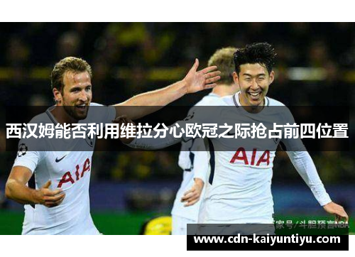 西汉姆能否利用维拉分心欧冠之际抢占前四位置 西汉姆能否利用维拉分心欧冠之际抢占前四位置