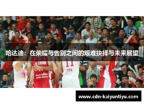 哈达迪:在荣耀与告别之间的艰难抉择与未来展望 哈达迪:在荣耀与告别之间的艰难抉择与未来展望