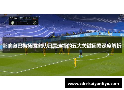 影响奥巴梅扬国家队归属选择的五大关键因素深度解析