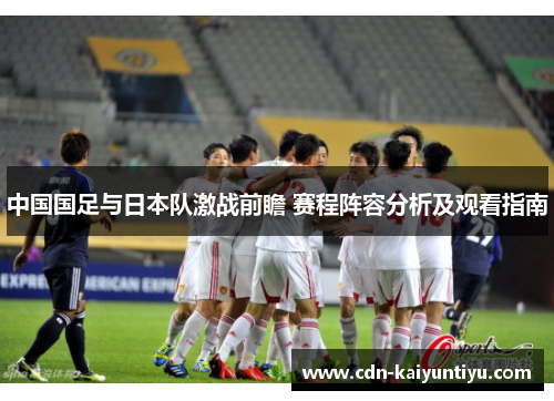 中国国足与日本队激战前瞻 赛程阵容分析及观看指南 中国国足与日本队激战前瞻 赛程阵容分析及观看指南