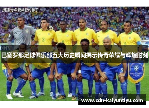 巴塞罗那足球俱乐部五大历史瞬间揭示传奇荣耀与辉煌时刻 巴塞罗那足球俱乐部五大历史瞬间揭示传奇荣耀与辉煌时刻