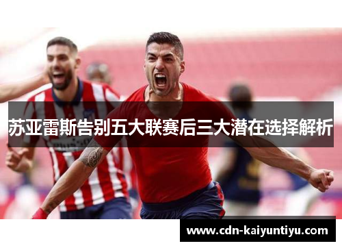 苏亚雷斯告别五大联赛后三大潜在选择解析 苏亚雷斯告别五大联赛后三大潜在选择解析