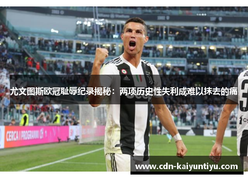 尤文图斯欧冠耻辱纪录揭秘：两项历史性失利成难以抹去的痛