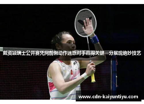 戴资颖瑞士公开赛凭网前假动作迷惑对手赢得关键一分展现绝妙技艺