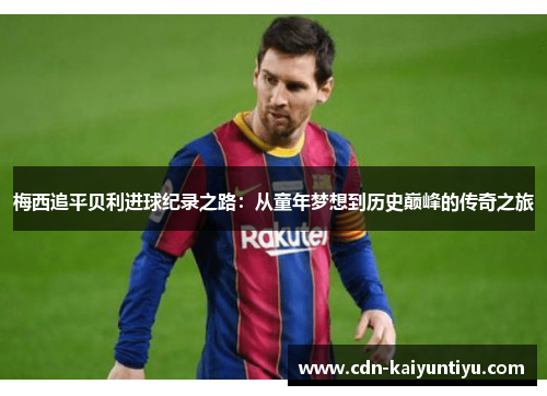 梅西追平贝利进球纪录之路：从童年梦想到历史巅峰的传奇之旅