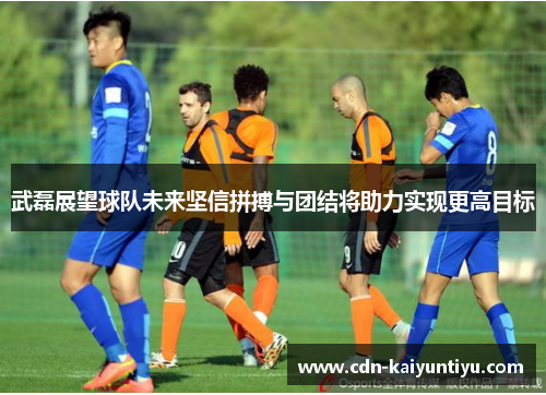 武磊展望球队未来坚信拼搏与团结将助力实现更高目标