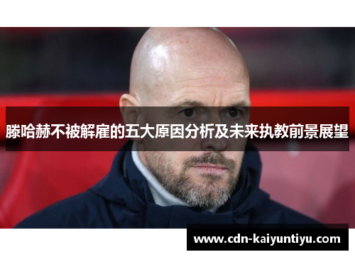 滕哈赫不被解雇的五大原因分析及未来执教前景展望