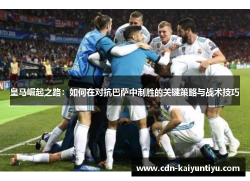 皇马崛起之路:如何在对抗巴萨中制胜的关键策略与战术技巧 皇马崛起之路:如何在对抗巴萨中制胜的关键策略与战术技巧