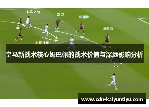 皇马新战术核心姆巴佩的战术价值与深远影响分析 皇马新战术核心姆巴佩的战术价值与深远影响分析