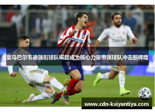 皇马巴尔韦德领衔球队崛起成为核心力量带领球队冲击新辉煌 皇马巴尔韦德领衔球队崛起成为核心力量带领球队冲击新辉煌