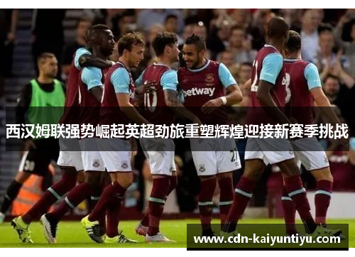 西汉姆联强势崛起英超劲旅重塑辉煌迎接新赛季挑战