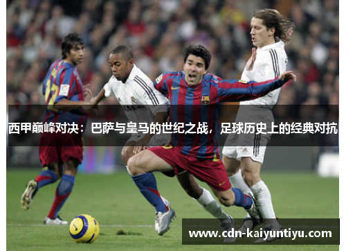 西甲巅峰对决：巴萨与皇马的世纪之战，足球历史上的经典对抗