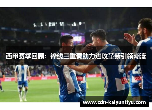 西甲赛季回顾：锋线三重奏助力进攻革新引领潮流