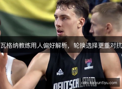 瓦格纳教练用人偏好解析，轮换选择更重对抗